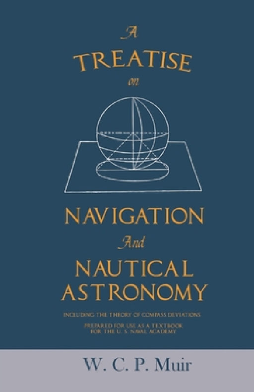 A Treatise on Navigation and Nautical Astronomy - Including the Theory of Compass Deviations - Prepared for Use as a Textbook for the U. S. Naval Acad by W. C. P. Muir