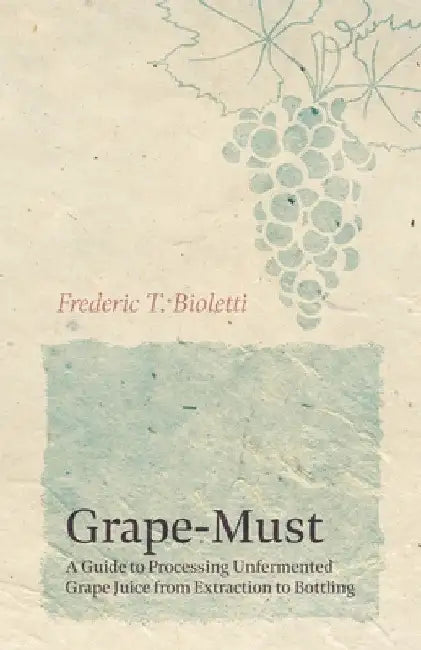 Grape-Must - A Guide to Processing Unfermented Grape Juice from Extraction to Bottling by Frederic T. Bioletti
