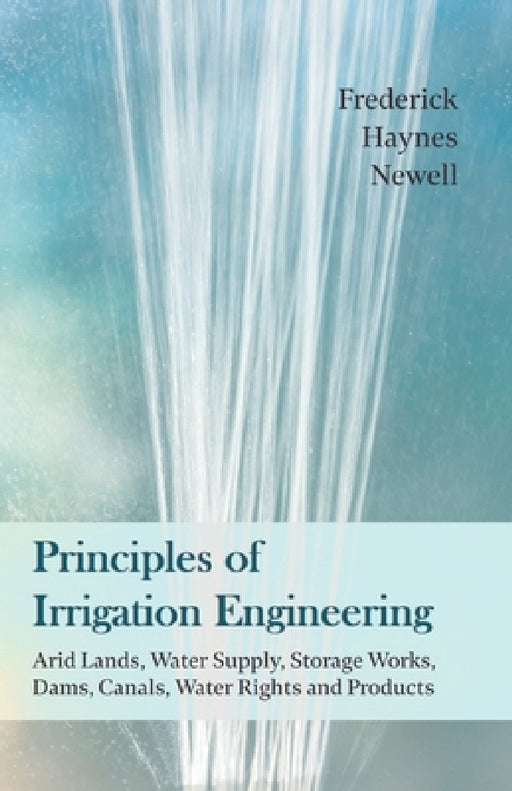 Principles of Irrigation Engineering Â " Arid Lands, Water Supply, Storage Works, Dams, Canals, Water Rights and Products by Frederick Haynes Newell