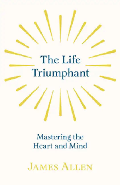 The Life Triumphant - Mastering the Heart and Mind: With an Essay on Self Help by Russel H. Conwell by James Allen