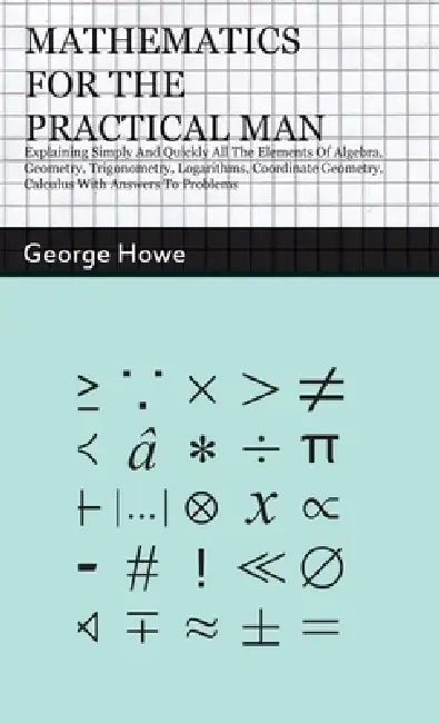 Mathematics for the Practical Man: Explaining Simply and Quickly all the Elements of Algebra, Geometry, Trigonometry, Logarithms, Coordinate Geometry, by George Howe