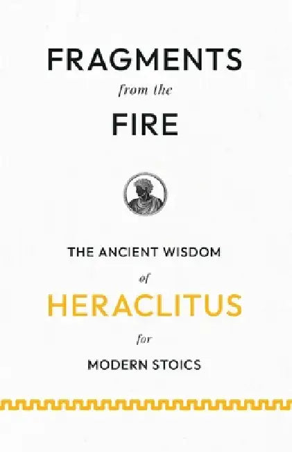 Fragments from the Fire: The Ancient Wisdom of Heraclitus for Modern Stoics by Heraclitus (of Ephesus )., John Burnet
