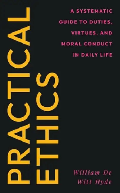 Practical Ethics: A Systematic Guide to Duties, Virtues, and Moral Conduct in Daily Life by William De Witt Hyde