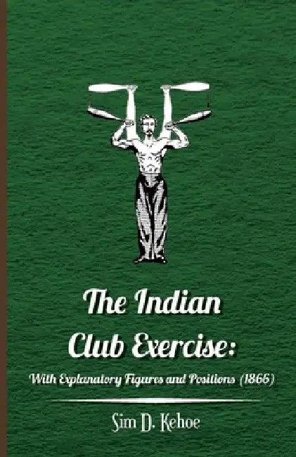 The Indian Club Exercise: With Explanatory Figures and Positions (1866) by Sim D. Kehoe