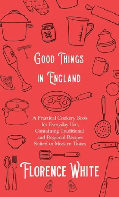 Good Things in England - A Practical Cookery Book for Everyday Use, Containing Traditional and Regional Recipes Suited to Modern Tastes by Florence White