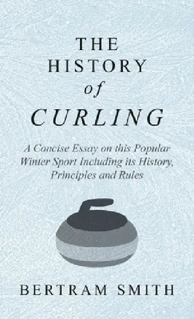 The History of Curling - A Concise Essay on This Popular Winter Sport Including Its History, Principles and Rules by Bertram Smith