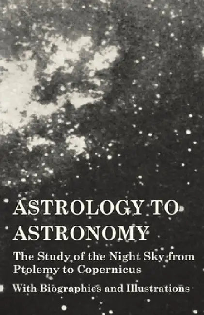 Astrology to Astronomy - The Study of the Night Sky from Ptolemy to Copernicus - With Biographies and Illustrations by Various