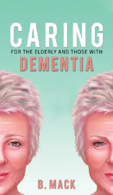 Caring for the Elderly and Those with Dementia by B. Mack