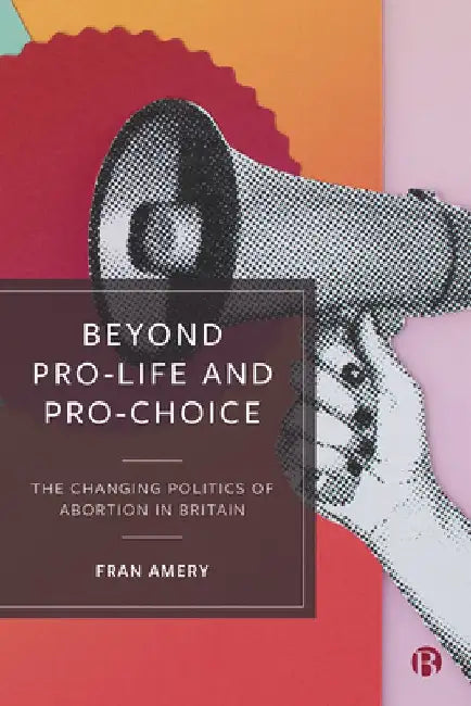 Beyond Pro-Life and Pro-Choice: The Changing Politics of Abortion in Britain by Fran Amery