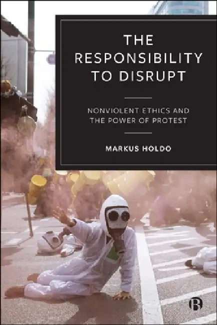 The Responsibility to Disrupt: Nonviolent Ethics and the Power of Protest by Markus Holdo