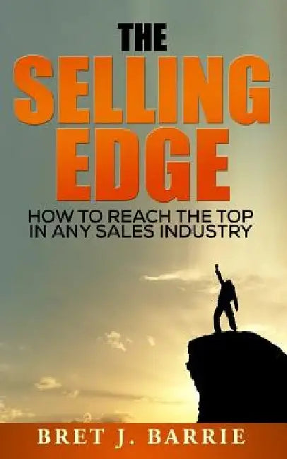 The Selling Edge: How to Reach the Top in any Sales Industry by Bret J. Barrie