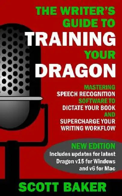The Writer's Guide to Training Your Dragon: Using Speech Recognition Software to Dictate Your Book and Supercharge Your Writing Workflow by Scott Baker