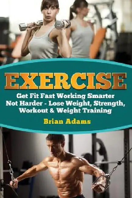 Exercise: Get Fit Fast Working Smarter Not Harder - Lose Weight, Strength, Workout & Weight Training by Brian Adams