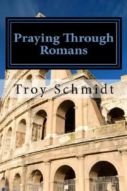 Praying Through Romans by Troy Schmidt