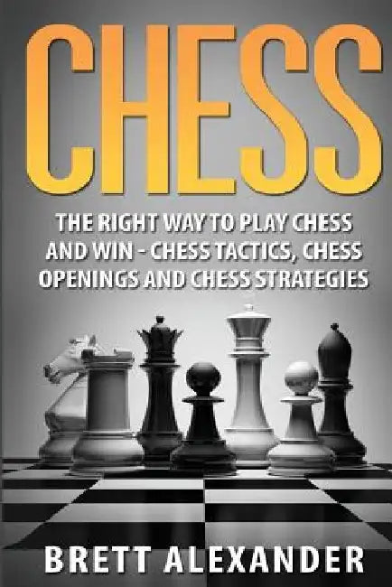 Chess: The Right Way to Play Chess and Win - Chess Tactics, Chess Openings and Chess Strategies by Brett Alexander