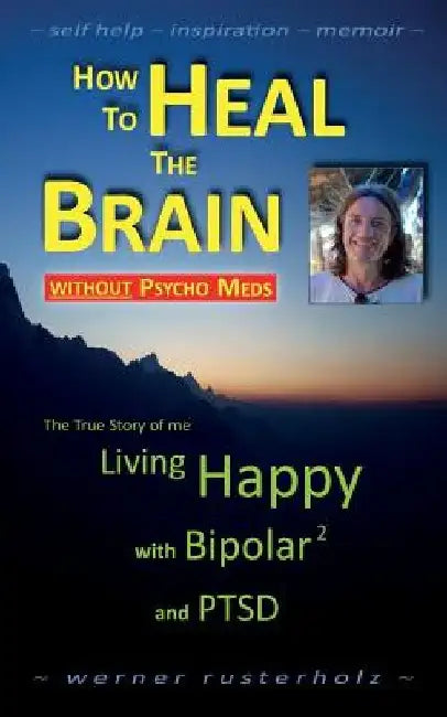 How to HEAL the BRAIN without PSYCHO MEDS: The True Story of me - Living Happy with Bipolar 2 and PTSD by Werner Rusterholz