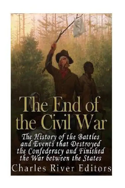 The End of the Civil War: The History of the Battles and Events that Destroyed the Confederacy and Finished the War Between the States by Charles River