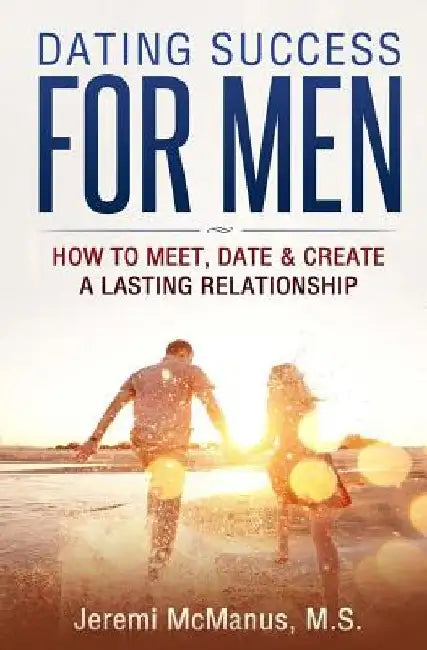 Dating Success for Men: How to Meet, Date, & Create a Lasting Relationship by Jeremi McManus M. S.