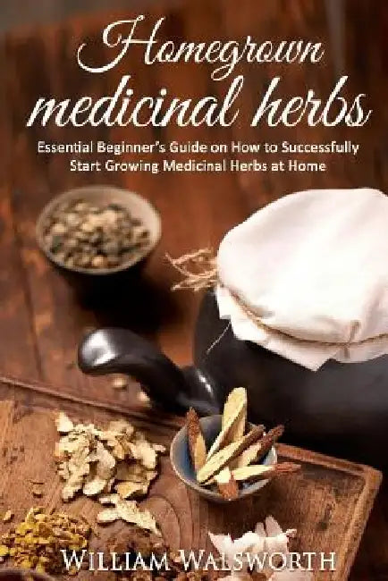 Homegrown Medicinal Herbs: Essential Beginner's Guide on How to Succesfully Start Growing Medicinal Herbs at Home by William Walsworth