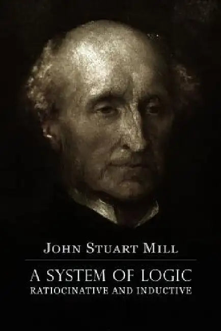 A System of Logic Ratiocinative and Inductive: A connected view of the Principles of Evidence, and the Methods of Scientific Investigation by John Stuart Mill