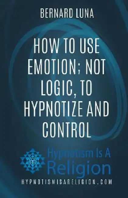 How To Use Emotion; Not Logic, To Hypnotize and Control by Bernard Luna