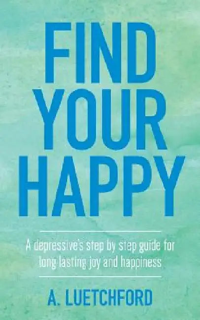Find Your Happy: A depressive's step by step guide for long lasting joy and happiness by A. Luetchford