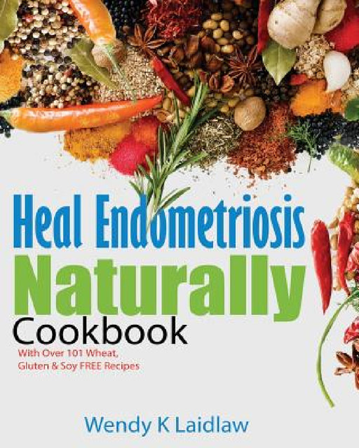 Heal Endometriosis Naturally Cookbook: 101 Wheat, Gluten & Soy Free Recipes by Wendy K. Laidlaw