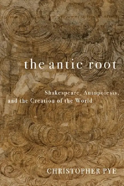 The Antic Root: Shakespeare, Autopoiesis, and the Creation of the World by Christopher Pye