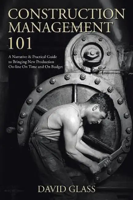 Construction Management 101: A Narrative & Practical Guide to Bringing New Production On-Line on Time and on Budget by David Glass