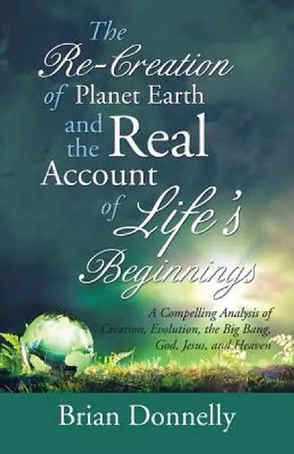 The Re-Creation of Planet Earth and the Real Account of Life's Beginnings: A Compelling Analysis of Creation, Evolution, the Big Bang, God, Jesus, and by Brian Donnelly