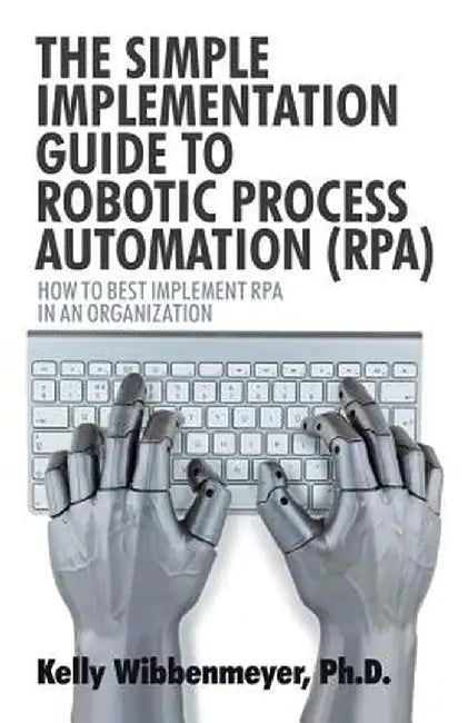 The Simple Implementation Guide to Robotic Process Automation (Rpa): How to Best Implement Rpa in an Organization by Kelly Wibbenmeyer