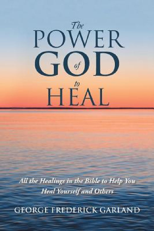 The Power of God to Heal: All the Healings in the Bible to Help You Heal Yourself and Others by George Frederick Garland