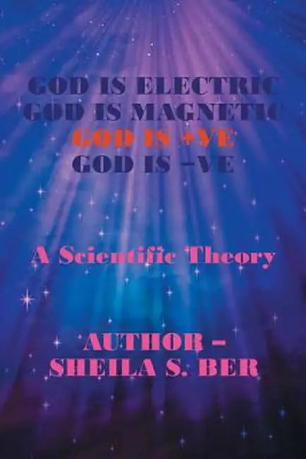 God Is Electric God Is Magnetic God Is +ve God Is -Ve: A Scientific Theory by Sheila S. Ber
