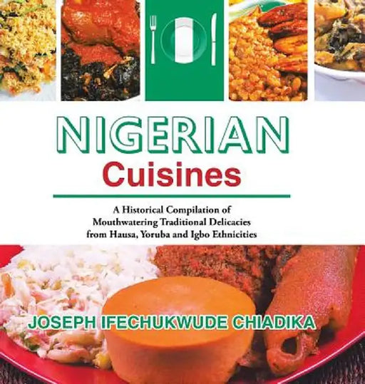 Nigerian Cuisines: A Historical Compilation of Mouthwatering Traditional Delicacies from Hausa, Yoruba and Igbo Ethnicities by Joseph Ifechukwude Chiadika