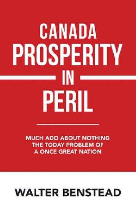 Canada Prosperity in Peril: Much Ado About Nothing the Today Problem of a Once Great Nation by Walter Benstead