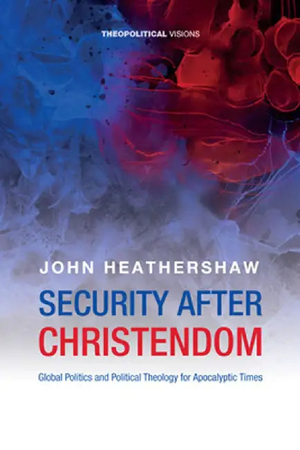 Security After Christendom: Global Politics and Political Theology for Apocalyptic Times by John Heathershaw