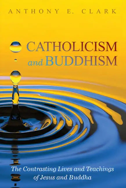 Catholicism and Buddhism: The Contrasting Lives and Teachings of Jesus and Buddha by Anthony E. Clark