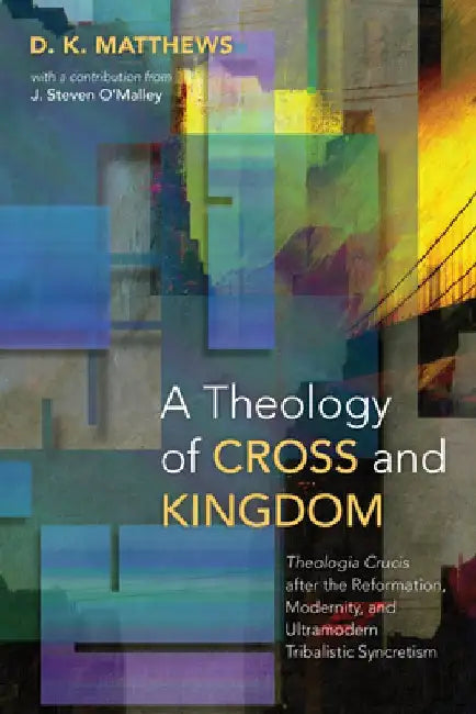A Theology of Cross and Kingdom: Theologia Crucis After the Reformation, Modernity, and Ultramodern Tribalistic Syncretism by D. K. Matthews