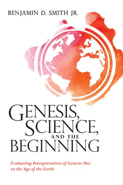 Genesis, Science, and the Beginning: Evaluating Interpretations of Genesis One on the Age of the Earth by Benjamin D. Smith