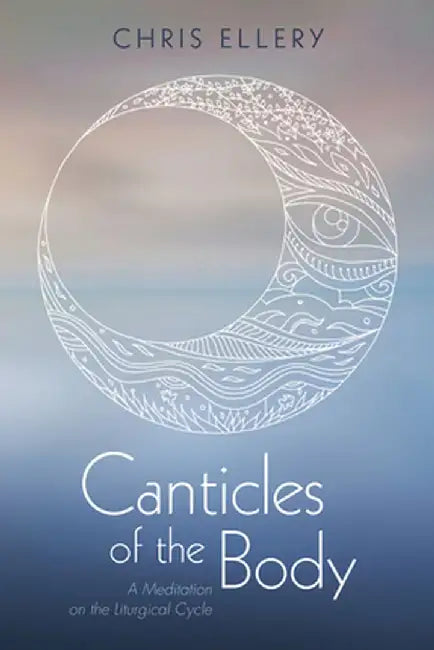 Canticles of the Body: A Meditation on the Liturgical Cycle by Chris Ellery