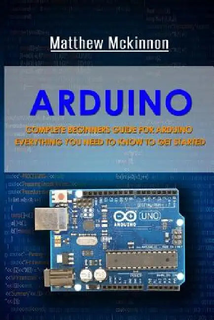Arduino: Complete Beginners Guide For Arduino - Everything You Need To Know To Get Started by Matthew McKinnon