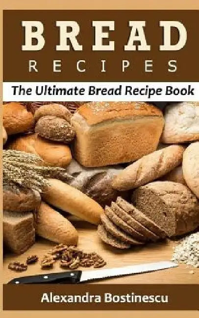 Bread Recipes: The Ultimate Bread Recipe Book by Alexandra Bostinescu