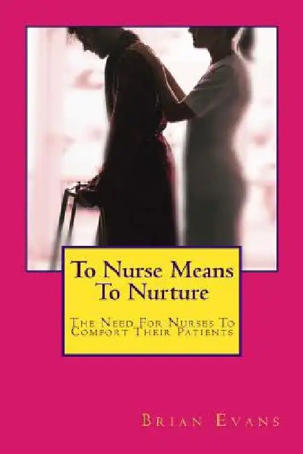 To Nurse Means To Nurture: The Need For Nurses To Comfort Their Patients by Brian Gene Evans