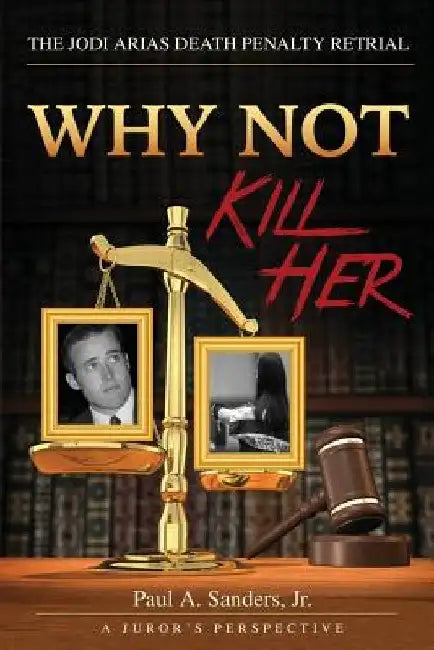 Why Not Kill Her: A Juror's Perspective: The Jodi Arias Death Penalty Retrial by Paul a. Sanders Jr
