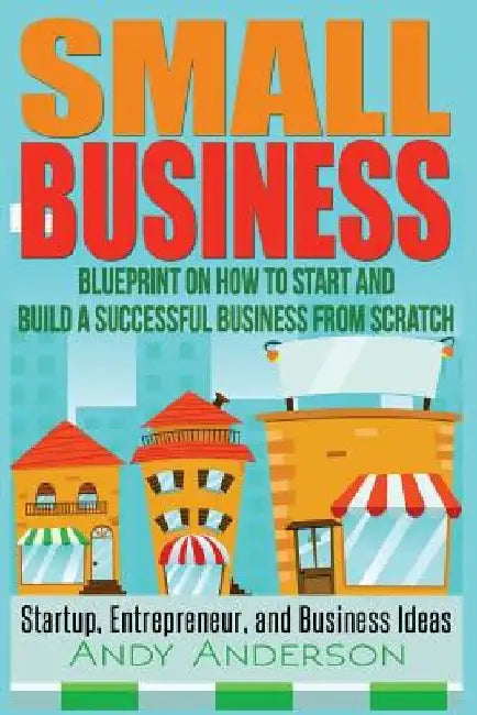 Small Business: Blueprint on How to Start and Build a Successful Business from Scratch - Startup, Entrepreneur, and Business Ideas by Andy Anderson