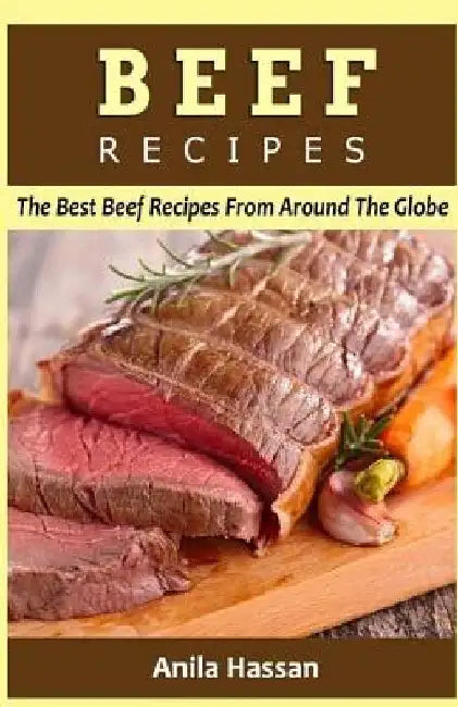 Beef Recipes: The Best Beef Recipes From Around The Globe by Anila Hassan