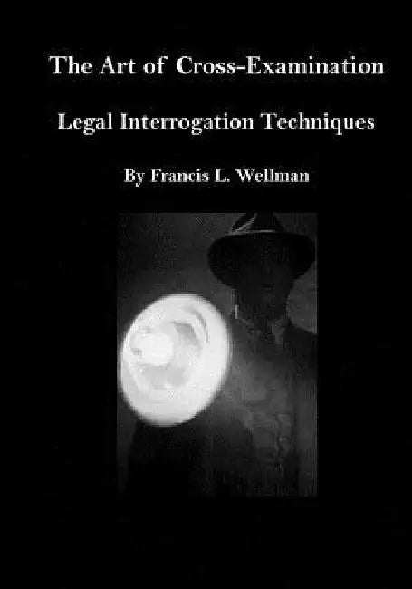 The Art of Cross-Examination: Legal Interrogation Techniques by Francis L. Wellman