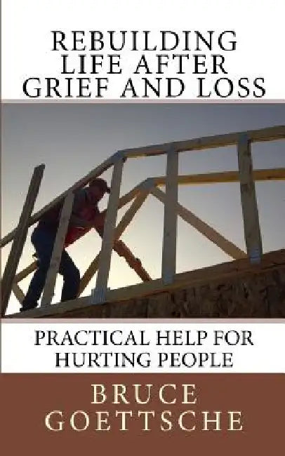 Rebuilding Life After Grief and Loss: Practical Help for Hurting People by Bruce Goettsche