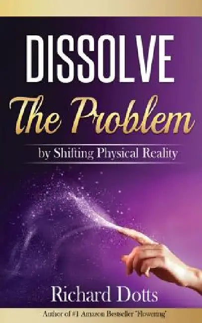 Dissolve The Problem: by Shifting Physical Reality by Richard Dotts