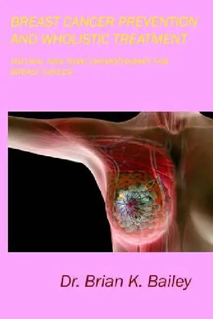 Breast Cancer Prevention and Wholistic Treatment: Natural Non-toxic Chemotherapy for Breast Cancer by Brian K. Bailey